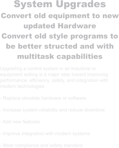 System Upgrades Convert old equipment to new updated Hardware Convert old style programs to be better structed and with multitask capabilities  Upgrading a control system in an industrial or equipment setting is a major step toward improving performance, efficiency, safety, and integration with modern technologies  - Replace obsolete hardware or software  - Increase system reliability and reduce downtime  - Add new features   - Improve integration with modern systems  - Meet compliance and safety standard