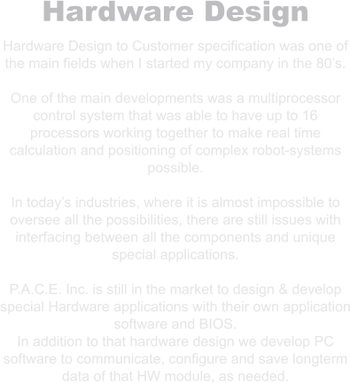 Hardware Design Hardware Design to Customer specification was one of the main fields when I started my company in the 80’s.  One of the main developments was a multiprocessor control system that was able to have up to 16 processors working together to make real time calculation and positioning of complex robot-systems possible.  In today’s industries, where it is almost impossible to oversee all the possibilities, there are still issues with interfacing between all the components and unique special applications.  P.A.C.E. Inc. is still in the market to design & develop special Hardware applications with their own application software and BIOS. In addition to that hardware design we develop PC software to communicate, configure and save longterm data of that HW module, as needed.