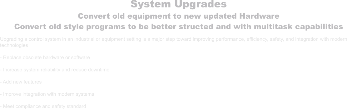 System Upgrades Convert old equipment to new updated Hardware Convert old style programs to be better structed and with multitask capabilities  Upgrading a control system in an industrial or equipment setting is a major step toward improving performance, efficiency, safety, and integration with modern technologies  - Replace obsolete hardware or software  - Increase system reliability and reduce downtime  - Add new features   - Improve integration with modern systems  - Meet compliance and safety standard