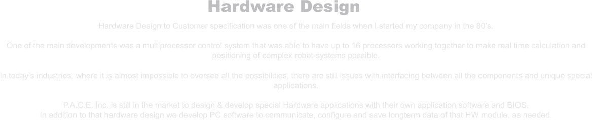 Hardware Design Hardware Design to Customer specification was one of the main fields when I started my company in the 80’s.  One of the main developments was a multiprocessor control system that was able to have up to 16 processors working together to make real time calculation and positioning of complex robot-systems possible.  In today’s industries, where it is almost impossible to oversee all the possibilities, there are still issues with interfacing between all the components and unique special applications.  P.A.C.E. Inc. is still in the market to design & develop special Hardware applications with their own application software and BIOS. In addition to that hardware design we develop PC software to communicate, configure and save longterm data of that HW module, as needed.