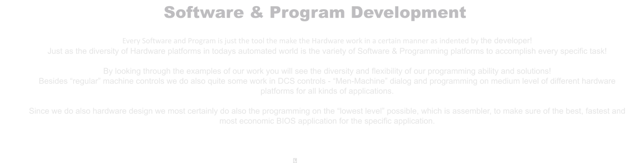 Software & Program Development  Every Software and Program is just the tool the make the Hardware work in a certain manner as indented by the developer! Just as the diversity of Hardware platforms in todays automated world is the variety of Software & Programming platforms to accomplish every specific task!  By looking through the examples of our work you will see the diversity and flexibility of our programming ability and solutions! Besides “regular” machine controls we do also quite some work in DCS controls - “Men-Machine” dialog and programming on medium level of different hardware platforms for all kinds of applications.  Since we do also hardware design we most certainly do also the programming on the “lowest level” possible, which is assembler, to make sure of the best, fastest and most economic BIOS application for the specific application.    ྕ