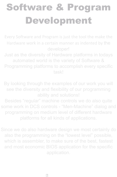 Software & Program Development  Every Software and Program is just the tool the make the Hardware work in a certain manner as indented by the developer! Just as the diversity of Hardware platforms in todays automated world is the variety of Software & Programming platforms to accomplish every specific task!  By looking through the examples of our work you will see the diversity and flexibility of our programming ability and solutions! Besides “regular” machine controls we do also quite some work in DCS controls - “Men-Machine” dialog and programming on medium level of different hardware platforms for all kinds of applications.  Since we do also hardware design we most certainly do also the programming on the “lowest level” possible, which is assembler, to make sure of the best, fastest and most economic BIOS application for the specific application.    ྕ