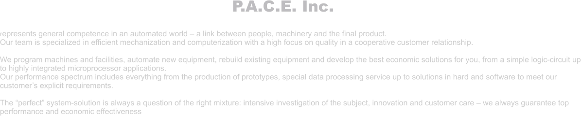 P.A.C.E. Inc.  represents general competence in an automated world – a link between people, machinery and the final product. Our team is specialized in efficient mechanization and computerization with a high focus on quality in a cooperative customer relationship.  We program machines and facilities, automate new equipment, rebuild existing equipment and develop the best economic solutions for you, from a simple logic-circuit up to highly integrated microprocessor applications. Our performance spectrum includes everything from the production of prototypes, special data processing service up to solutions in hard and software to meet our customer’s explicit requirements.  The “perfect” system-solution is always a question of the right mixture: intensive investigation of the subject, innovation and customer care – we always guarantee top performance and economic effectiveness