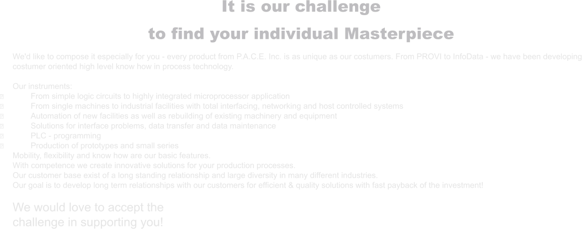 It is our challenge to find your individual Masterpiece  We'd like to compose it especially for you - every product from P.A.C.E. Inc. is as unique as our costumers. From PROVI to InfoData - we have been developing costumer oriented high level know how in process technology.  Our instruments: ྕ	From simple logic circuits to highly integrated microprocessor application ྕ	From single machines to industrial facilities with total interfacing, networking and host controlled systems ྕ	Automation of new facilities as well as rebuilding of existing machinery and equipment ྕ	Solutions for interface problems, data transfer and data maintenance ྕ	PLC - programming ྕ	Production of prototypes and small series Mobility, flexibility and know how are our basic features. With competence we create innovative solutions for your production processes. Our customer base exist of a long standing relationship and large diversity in many different industries. Our goal is to develop long term relationships with our customers for efficient & quality solutions with fast payback of the investment!  We would love to accept the challenge in supporting you!