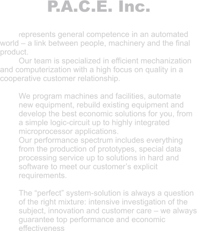 P.A.C.E. Inc.  represents general competence in an automated world – a link between people, machinery and the final product. Our team is specialized in efficient mechanization and computerization with a high focus on quality in a cooperative customer relationship.  We program machines and facilities, automate new equipment, rebuild existing equipment and develop the best economic solutions for you, from a simple logic-circuit up to highly integrated microprocessor applications. Our performance spectrum includes everything from the production of prototypes, special data processing service up to solutions in hard and software to meet our customer’s explicit requirements.  The “perfect” system-solution is always a question of the right mixture: intensive investigation of the subject, innovation and customer care – we always guarantee top performance and economic effectiveness