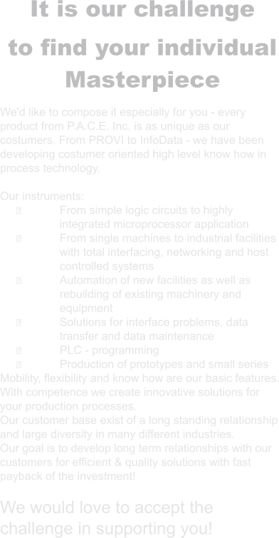 It is our challenge to find your individual Masterpiece  We'd like to compose it especially for you - every product from P.A.C.E. Inc. is as unique as our costumers. From PROVI to InfoData - we have been developing costumer oriented high level know how in process technology.  Our instruments: ྕ	From simple logic circuits to highly integrated microprocessor application ྕ	From single machines to industrial facilities with total interfacing, networking and host controlled systems ྕ	Automation of new facilities as well as rebuilding of existing machinery and equipment ྕ	Solutions for interface problems, data transfer and data maintenance ྕ	PLC - programming ྕ	Production of prototypes and small series Mobility, flexibility and know how are our basic features. With competence we create innovative solutions for your production processes. Our customer base exist of a long standing relationship and large diversity in many different industries. Our goal is to develop long term relationships with our customers for efficient & quality solutions with fast payback of the investment!  We would love to accept the challenge in supporting you!