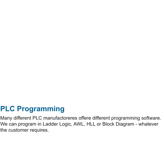PLC Programming Many different PLC manufactoreres offere different programming software. We can program in Ladder Logic, AWL, HLL or Block Diagram - whatever the customer requires.