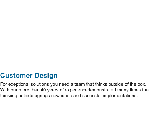 Customer Design For exeptional solutions you need a team that thinks outside of the box. With our more than 40 years of experiencedemonstrated many times that thinkiing outside ogrings new ideas and sucessful implementations.